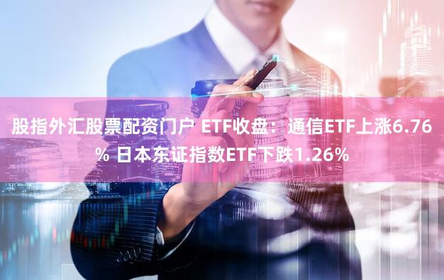 股指外汇股票配资门户 ETF收盘：通信ETF上涨6.76% 日本东证指数ETF下跌1.26%