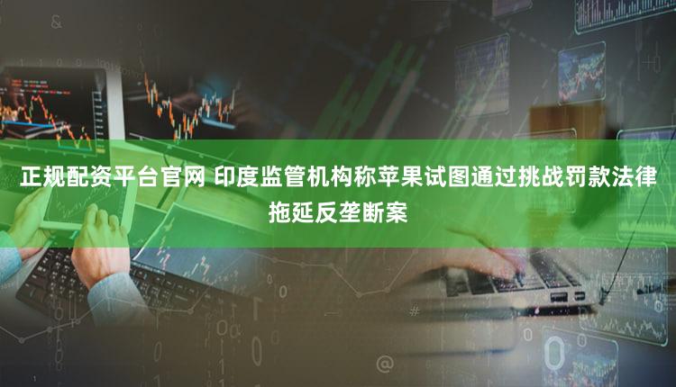 正规配资平台官网 印度监管机构称苹果试图通过挑战罚款法律拖延反垄断案