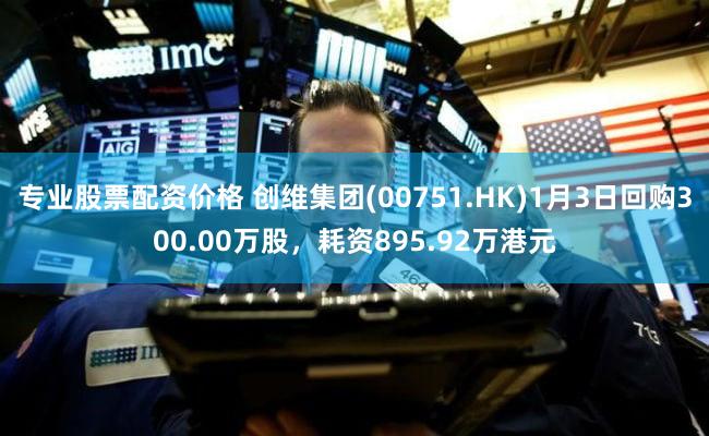 专业股票配资价格 创维集团(00751.HK)1月3日回购300.00万股，耗资895.92万港元