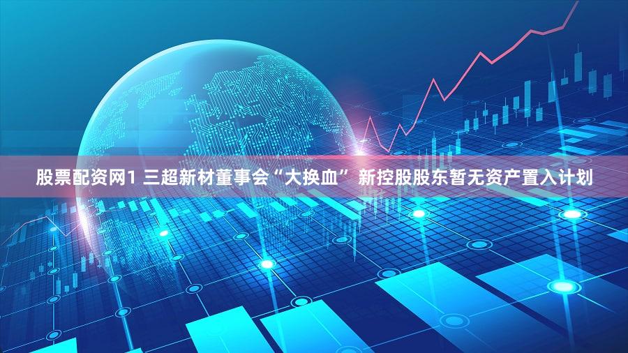 股票配资网1 三超新材董事会“大换血” 新控股股东暂无资产置入计划