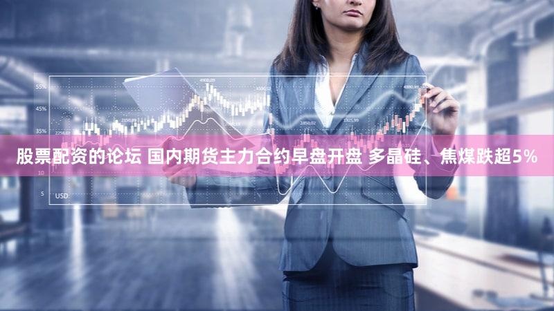 股票配资的论坛 国内期货主力合约早盘开盘 多晶硅、焦煤跌超5%