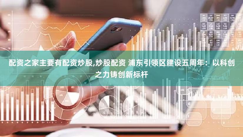 配资之家主要有配资炒股,炒股配资 浦东引领区建设五周年：以科创之力铸创新标杆