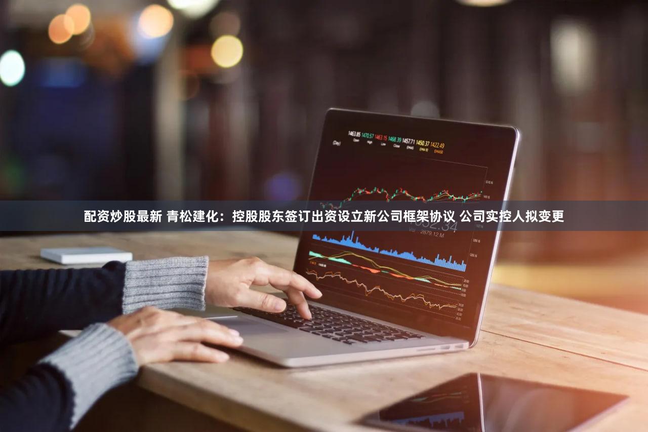 配资炒股最新 青松建化：控股股东签订出资设立新公司框架协议 公司实控人拟变更