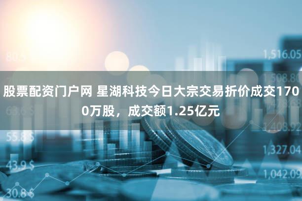 股票配资门户网 星湖科技今日大宗交易折价成交1700万股，成交额1.25亿元