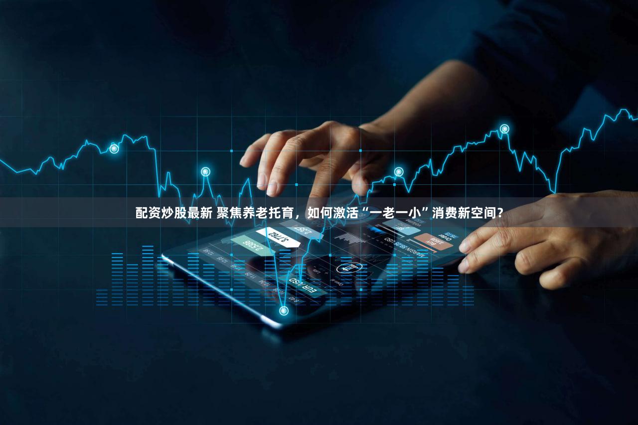 配资炒股最新 聚焦养老托育，如何激活“一老一小”消费新空间？