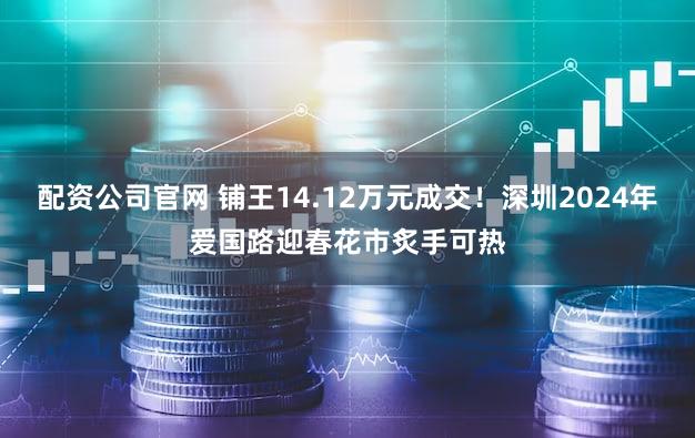 配资公司官网 铺王14.12万元成交！深圳2024年爱国路迎春花市炙手可热