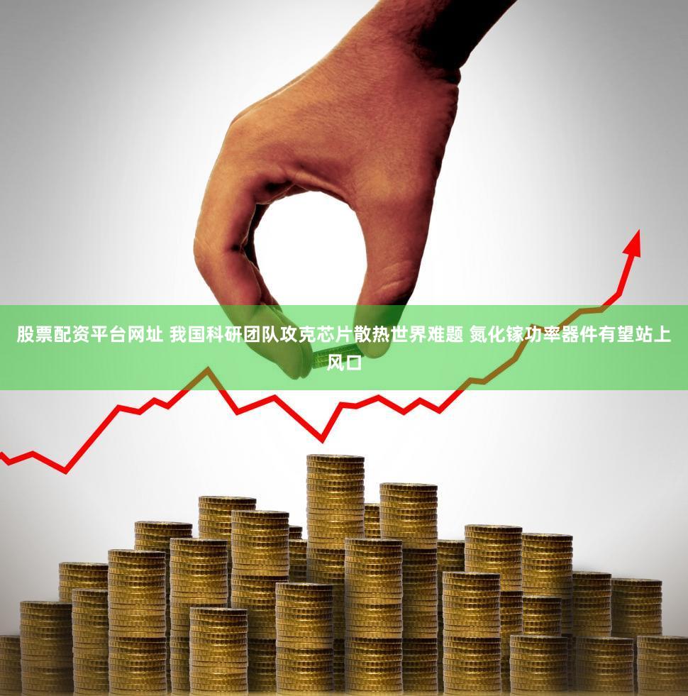 股票配资平台网址 我国科研团队攻克芯片散热世界难题 氮化镓功率器件有望站上风口