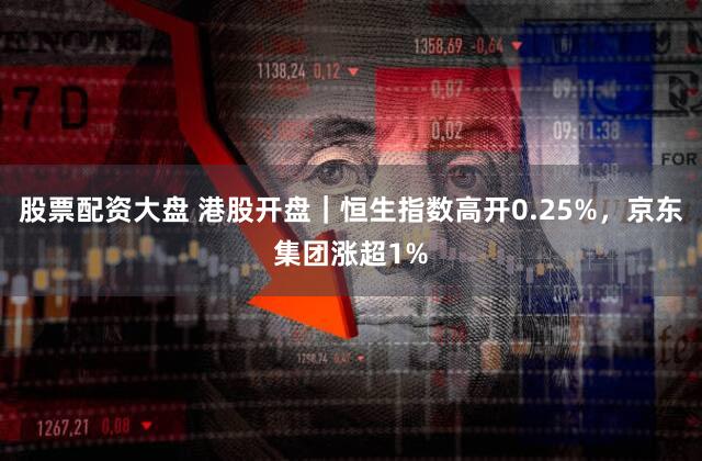 股票配资大盘 港股开盘｜恒生指数高开0.25%，京东集团涨超1%