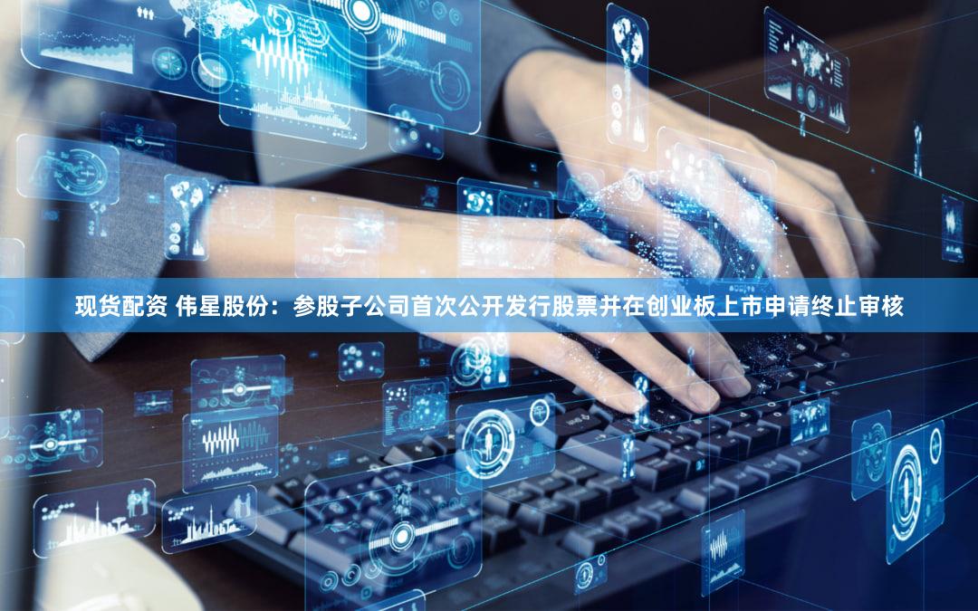现货配资 伟星股份：参股子公司首次公开发行股票并在创业板上市申请终止审核