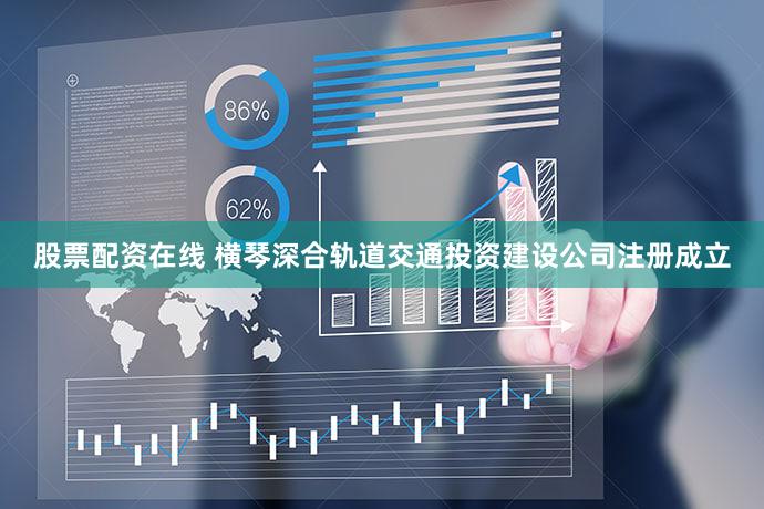 股票配资在线 横琴深合轨道交通投资建设公司注册成立