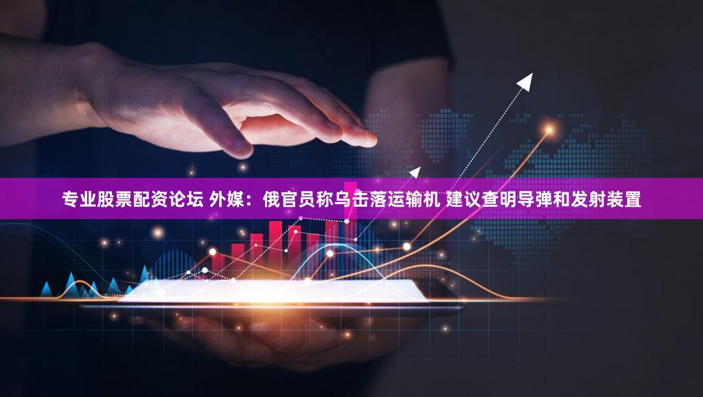 专业股票配资论坛 外媒：俄官员称乌击落运输机 建议查明导弹和发射装置