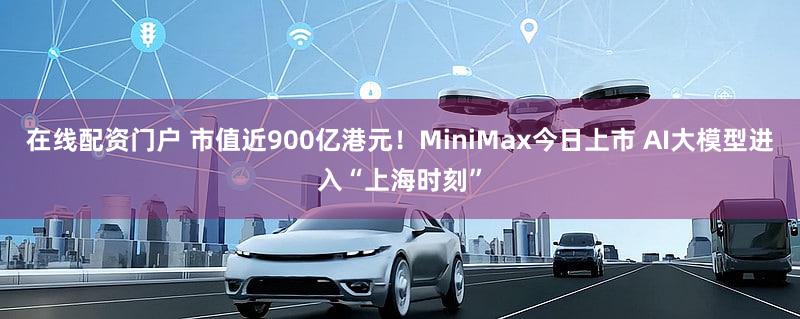在线配资门户 市值近900亿港元！MiniMax今日上市 AI大模型进入“上海时刻”