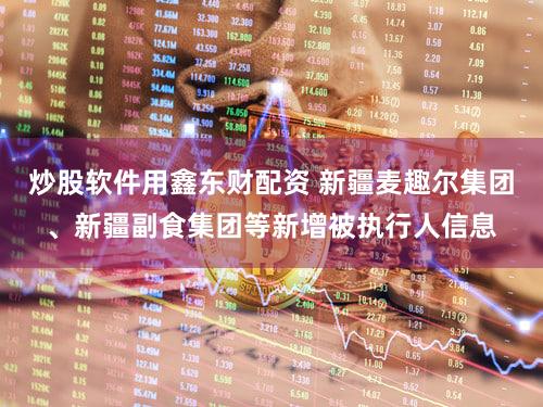 炒股软件用鑫东财配资 新疆麦趣尔集团、新疆副食集团等新增被执行人信息