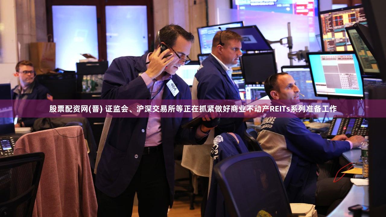 股票配资网(晋) 证监会、沪深交易所等正在抓紧做好商业不动产REITs系列准备工作