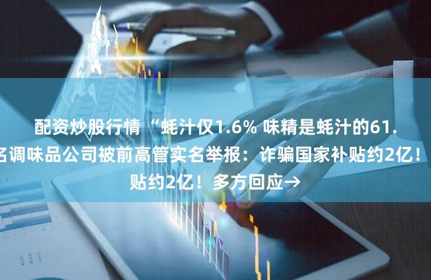 配资炒股行情 “蚝汁仅1.6% 味精是蚝汁的61.5倍”！知名调味品公司被前高管实名举报：诈骗国家补贴约2亿！多方回应→