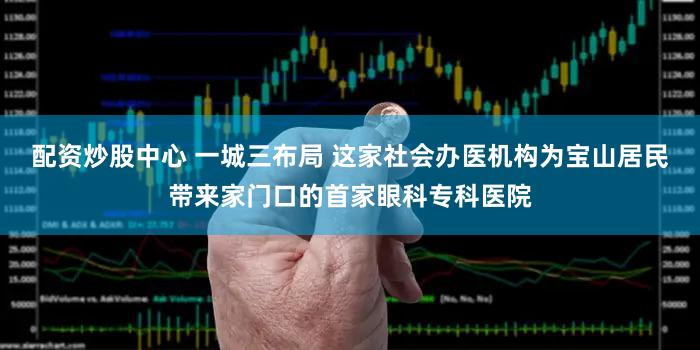 配资炒股中心 一城三布局 这家社会办医机构为宝山居民带来家门口的首家眼科专科医院
