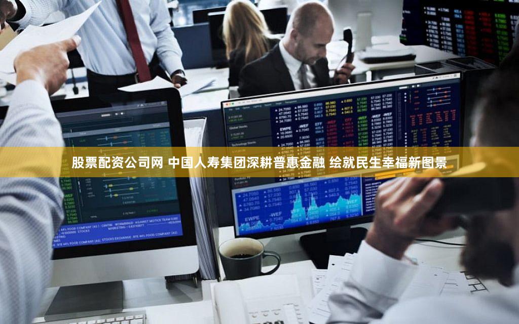 股票配资公司网 中国人寿集团深耕普惠金融 绘就民生幸福新图景