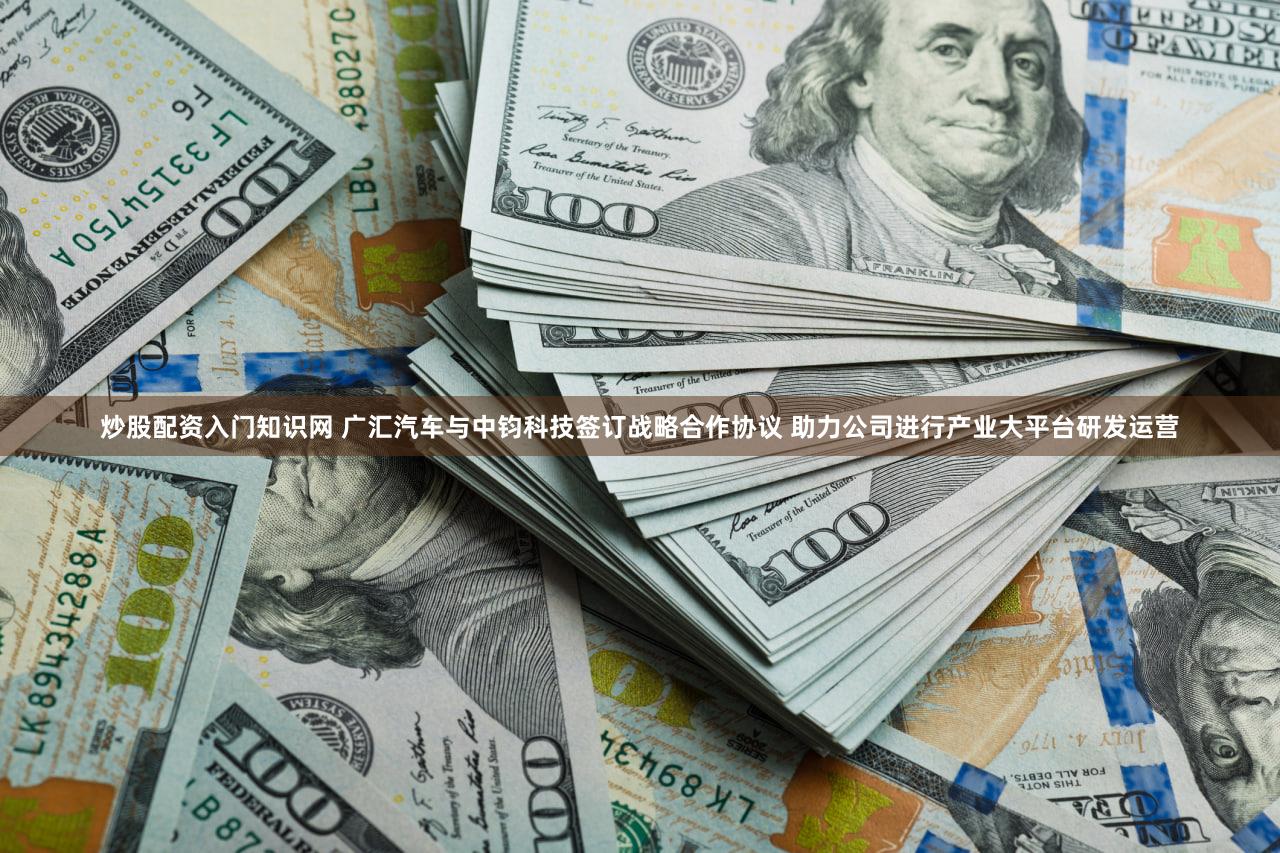 炒股配资入门知识网 广汇汽车与中钧科技签订战略合作协议 助力公司进行产业大平台研发运营