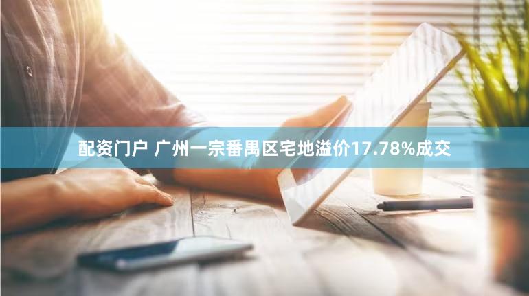 配资门户 广州一宗番禺区宅地溢价17.78%成交