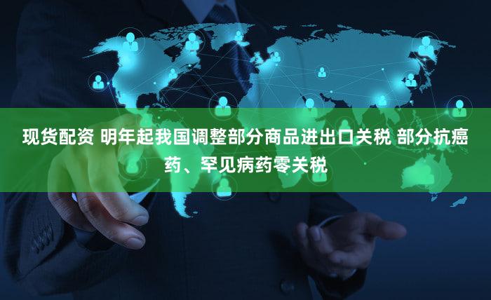 现货配资 明年起我国调整部分商品进出口关税 部分抗癌药、罕见病药零关税