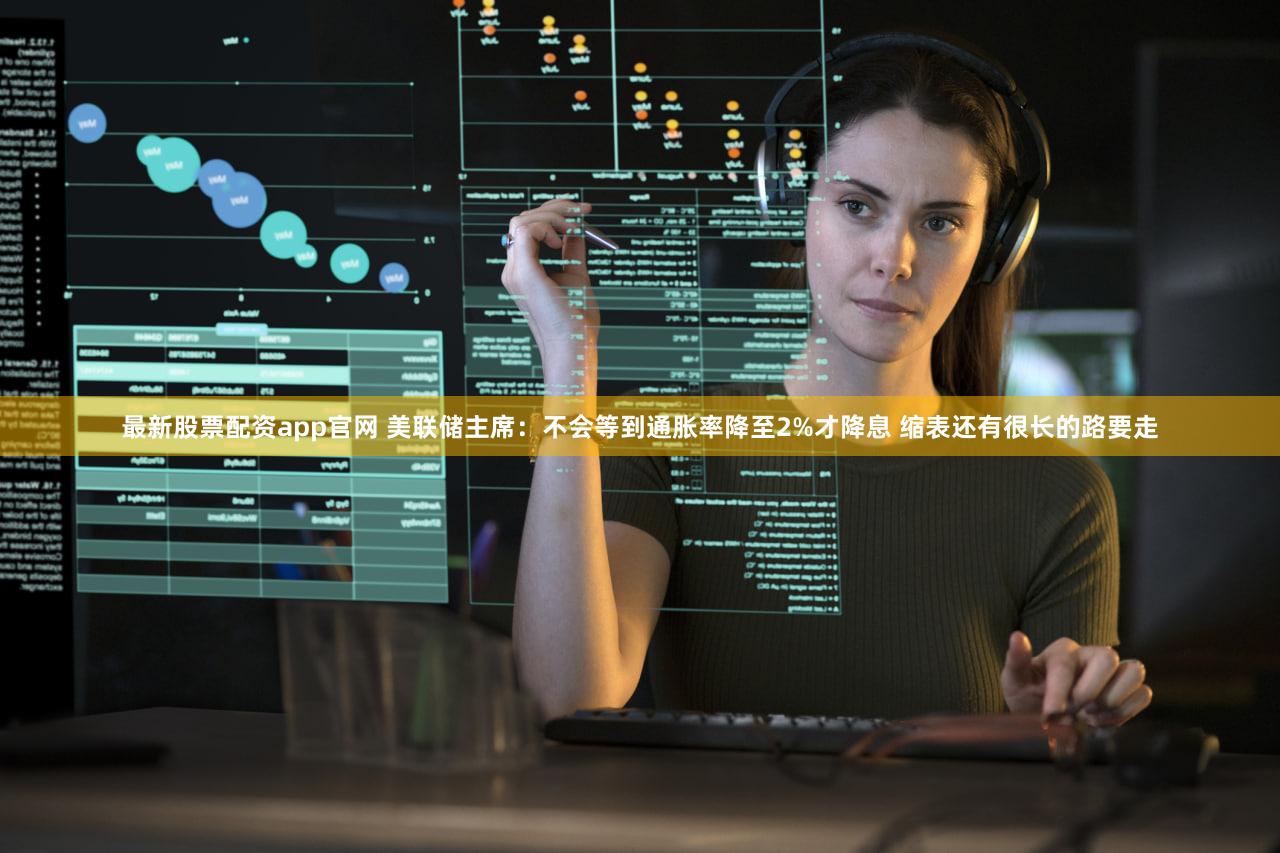 最新股票配资app官网 美联储主席：不会等到通胀率降至2%才降息 缩表还有很长的路要走
