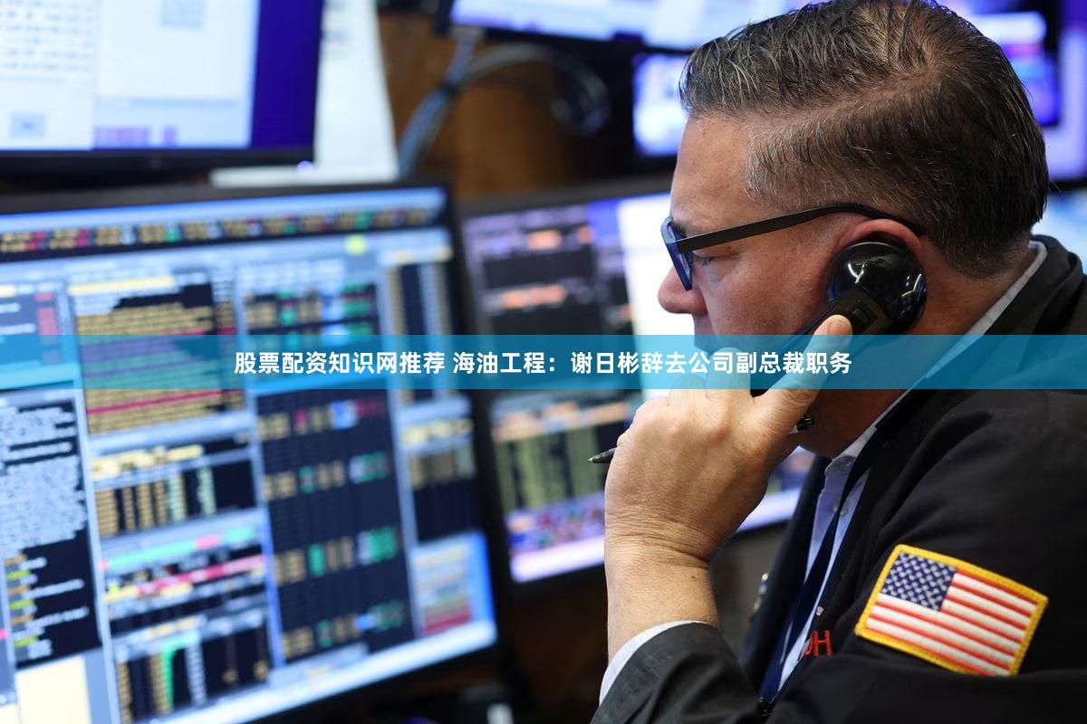 股票配资知识网推荐 海油工程：谢日彬辞去公司副总裁职务