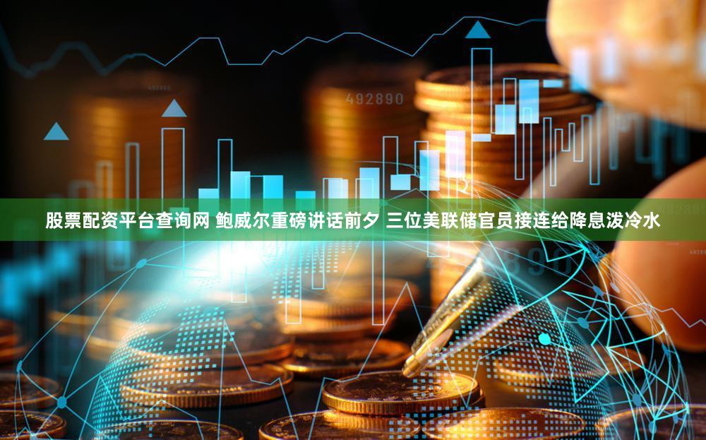 股票配资平台查询网 鲍威尔重磅讲话前夕 三位美联储官员接连给降息泼冷水