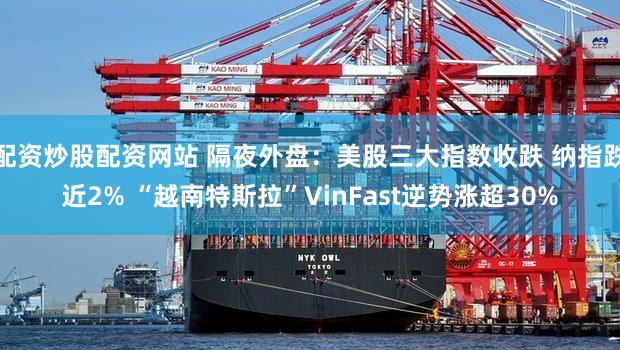 配资炒股配资网站 隔夜外盘：美股三大指数收跌 纳指跌近2% “越南特斯拉”VinFast逆势涨超30%