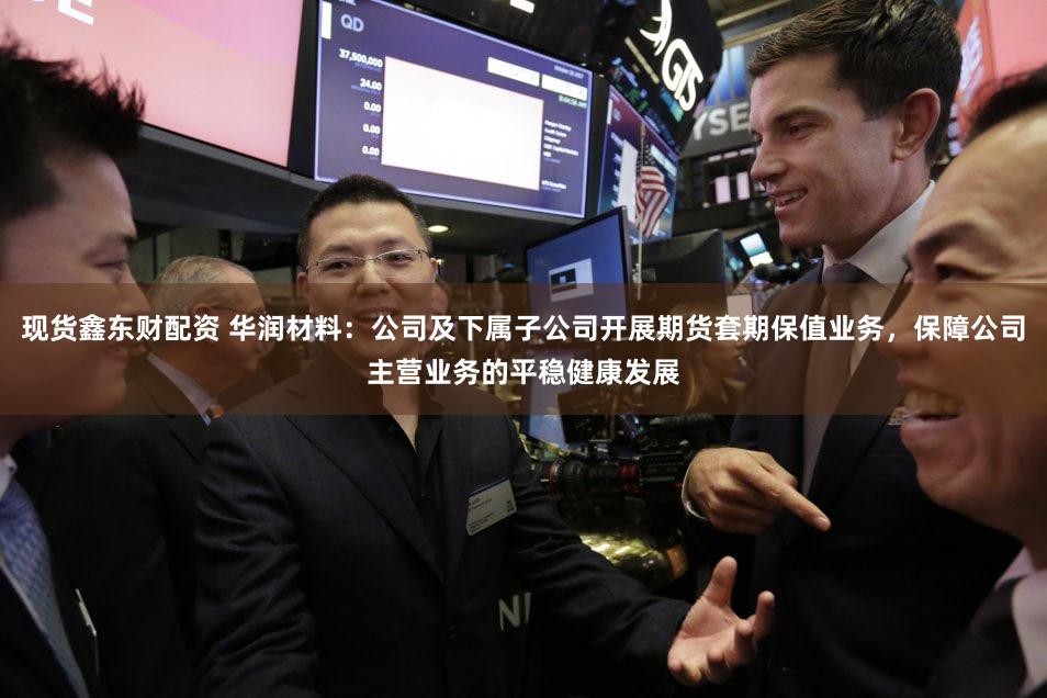 现货鑫东财配资 华润材料：公司及下属子公司开展期货套期保值业务，保障公司主营业务的平稳健康发展