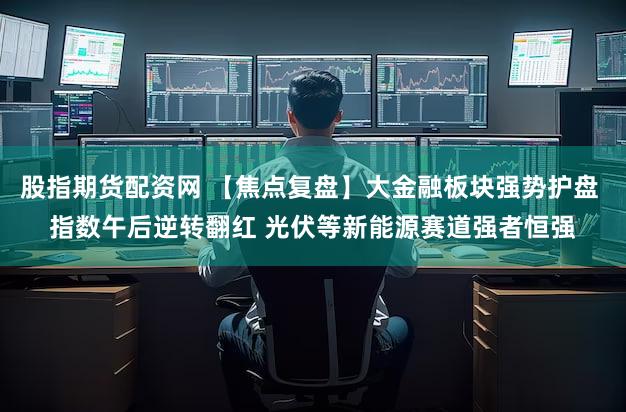 股指期货配资网 【焦点复盘】大金融板块强势护盘 指数午后逆转翻红 光伏等新能源赛道强者恒强