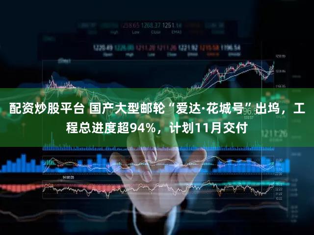 配资炒股平台 国产大型邮轮“爱达·花城号”出坞，工程总进度超94%，计划11月交付