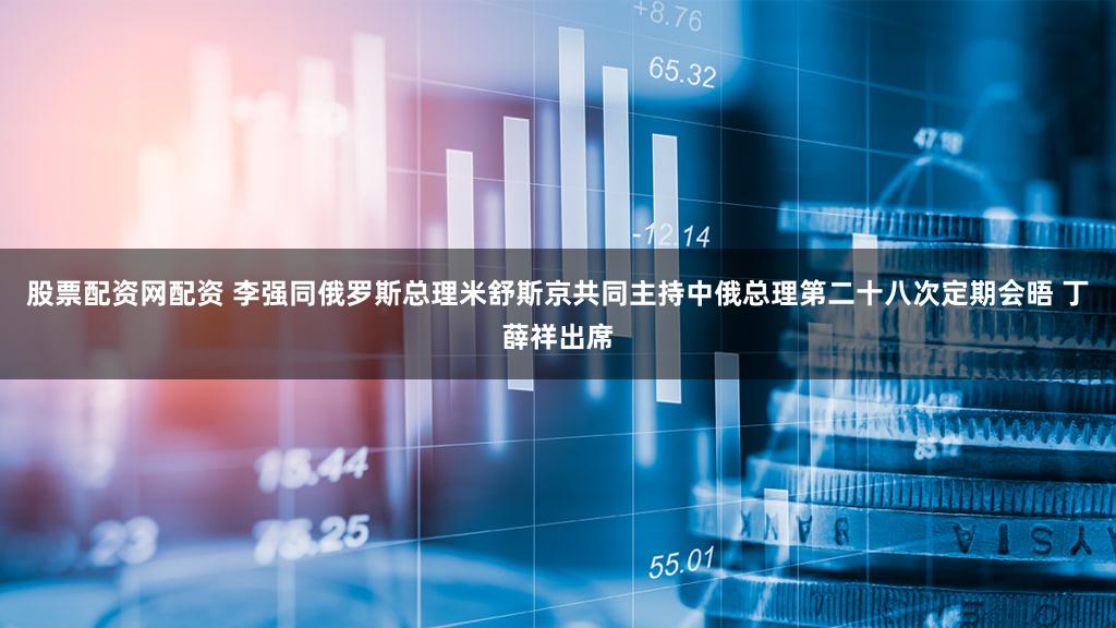 股票配资网配资 李强同俄罗斯总理米舒斯京共同主持中俄总理第二十八次定期会晤 丁薛祥出席