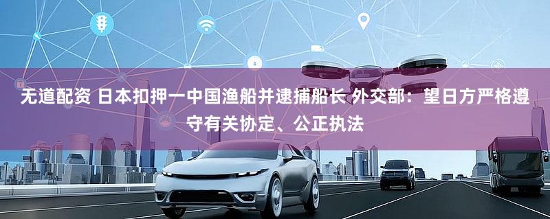 无道配资 日本扣押一中国渔船并逮捕船长 外交部：望日方严格遵守有关协定、公正执法