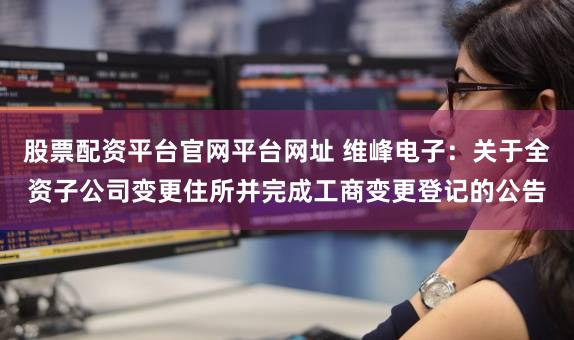股票配资平台官网平台网址 维峰电子：关于全资子公司变更住所并完成工商变更登记的公告