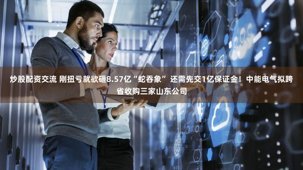 炒股配资交流 刚扭亏就欲砸8.57亿“蛇吞象” 还需先交1亿保证金！中能电气拟跨省收购三家山东公司