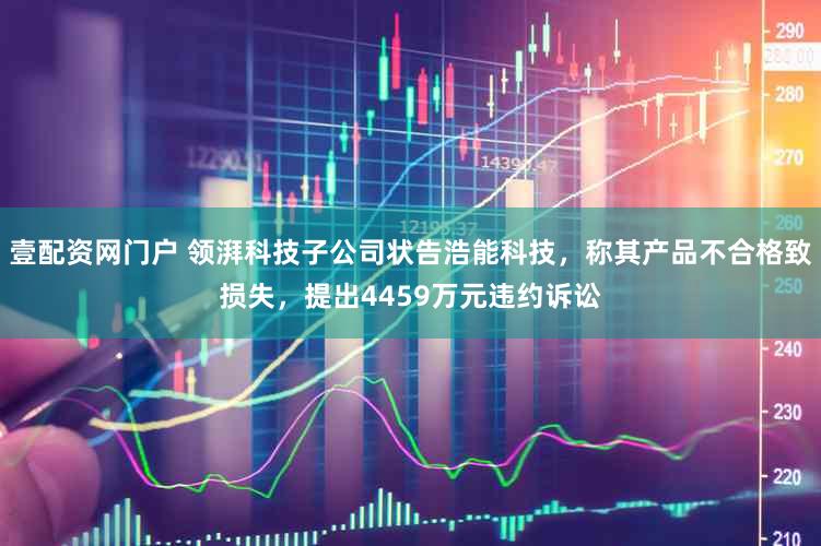 壹配资网门户 领湃科技子公司状告浩能科技，称其产品不合格致损失，提出4459万元违约诉讼