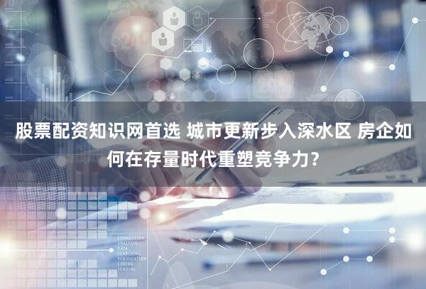 股票配资知识网首选 城市更新步入深水区 房企如何在存量时代重塑竞争力？