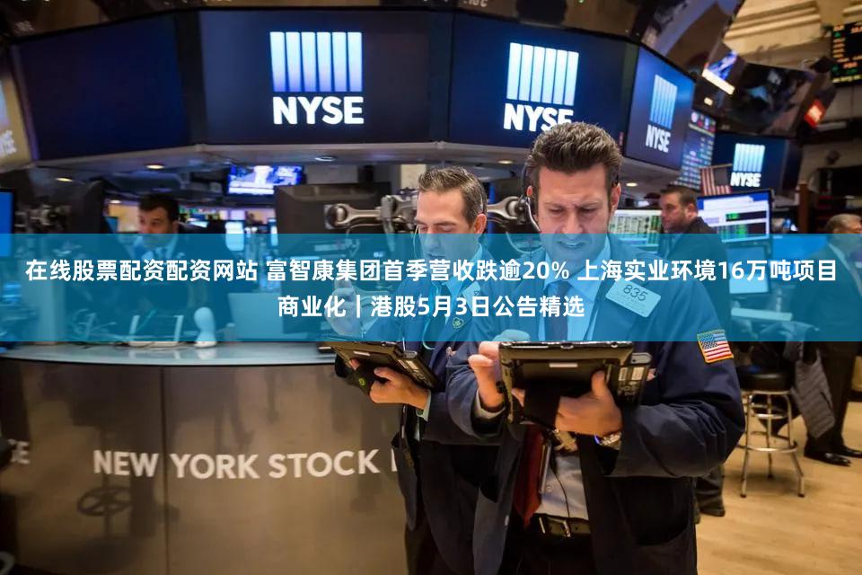 在线股票配资配资网站 富智康集团首季营收跌逾20% 上海实业环境16万吨项目商业化｜港股5月3日公告精选