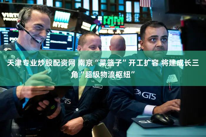 天津专业炒股配资网 南京“菜篮子”开工扩容 将建成长三角“超级物流枢纽”