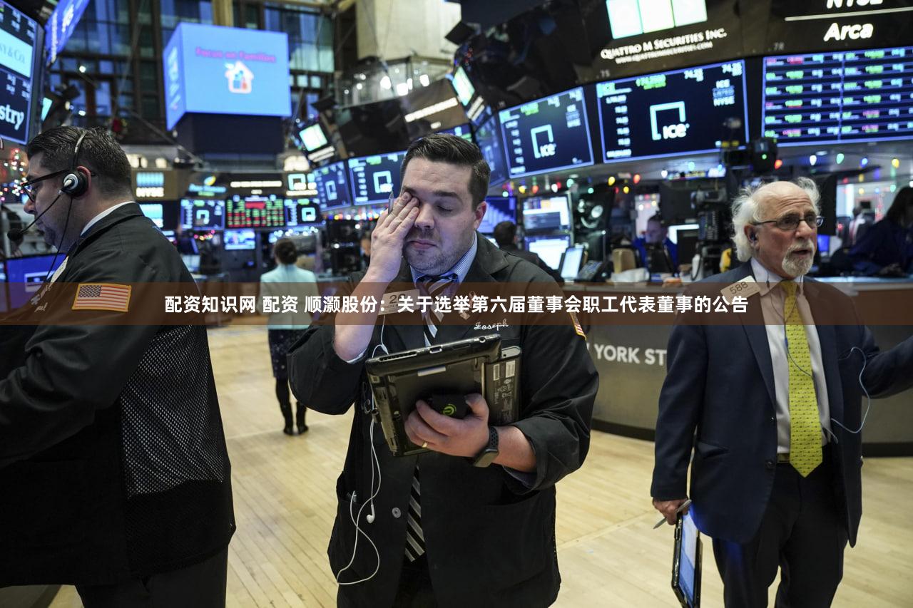 配资知识网 配资 顺灏股份：关于选举第六届董事会职工代表董事的公告