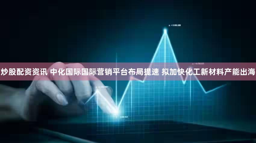 炒股配资资讯 中化国际国际营销平台布局提速 拟加快化工新材料产能出海