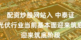 配资炒股网站入 中泰证券：光伏行业当前基本面迎来筑底阶段