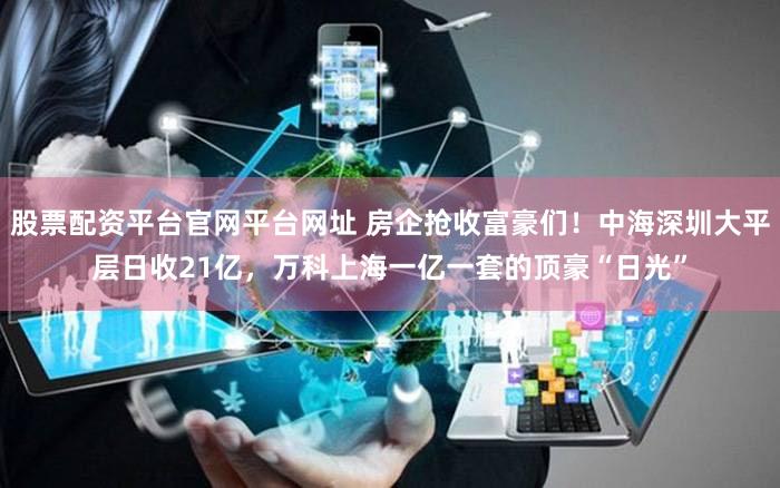 股票配资平台官网平台网址 房企抢收富豪们！中海深圳大平层日收21亿，万科上海一亿一套的顶豪“日光”