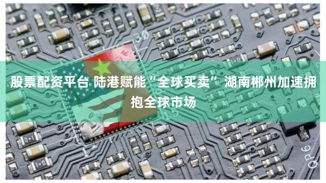 股票配资平台 陆港赋能“全球买卖” 湖南郴州加速拥抱全球市场