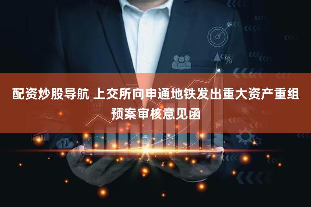 配资炒股导航 上交所向申通地铁发出重大资产重组预案审核意见函